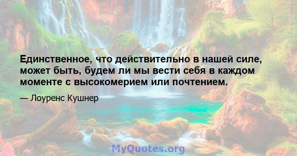 Единственное, что действительно в нашей силе, может быть, будем ли мы вести себя в каждом моменте с высокомерием или почтением.