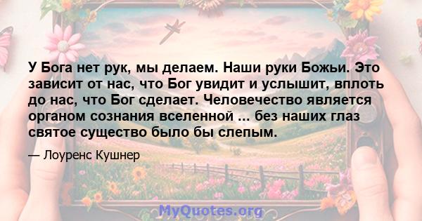 У Бога нет рук, мы делаем. Наши руки Божьи. Это зависит от нас, что Бог увидит и услышит, вплоть до нас, что Бог сделает. Человечество является органом сознания вселенной ... без наших глаз святое существо было бы