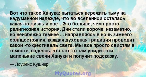 Вот что такое Ханука: пытаться пережить тьму на надуманной надежде, что во вселенной осталась какая-то жизнь и свет. Это больше, чем просто религиозная история. Дни стали короче, незаметно, но неизбежно темнее ...