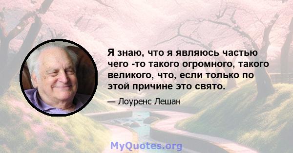 Я знаю, что я являюсь частью чего -то такого огромного, такого великого, что, если только по этой причине это свято.