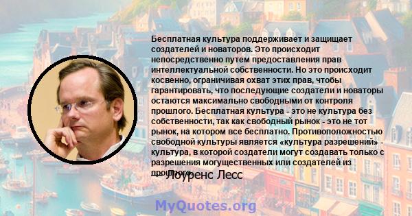 Бесплатная культура поддерживает и защищает создателей и новаторов. Это происходит непосредственно путем предоставления прав интеллектуальной собственности. Но это происходит косвенно, ограничивая охват этих прав, чтобы 