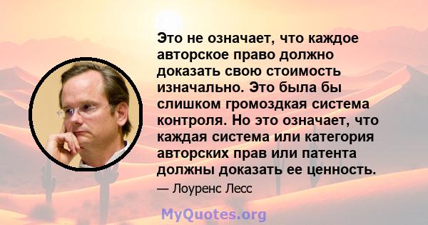 Это не означает, что каждое авторское право должно доказать свою стоимость изначально. Это была бы слишком громоздкая система контроля. Но это означает, что каждая система или категория авторских прав или патента должны 