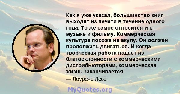 Как я уже указал, большинство книг выходят из печати в течение одного года. То же самое относится и к музыке и фильму. Коммерческая культура похожа на акулу. Он должен продолжать двигаться. И когда творческая работа