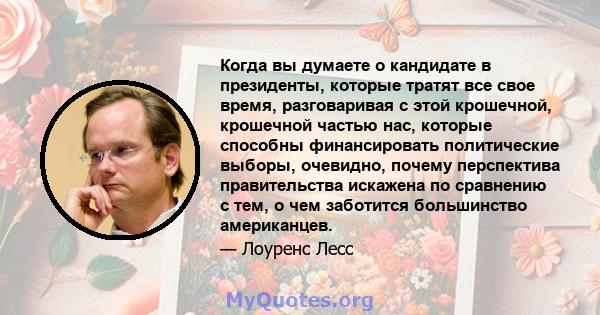 Когда вы думаете о кандидате в президенты, которые тратят все свое время, разговаривая с этой крошечной, крошечной частью нас, которые способны финансировать политические выборы, очевидно, почему перспектива