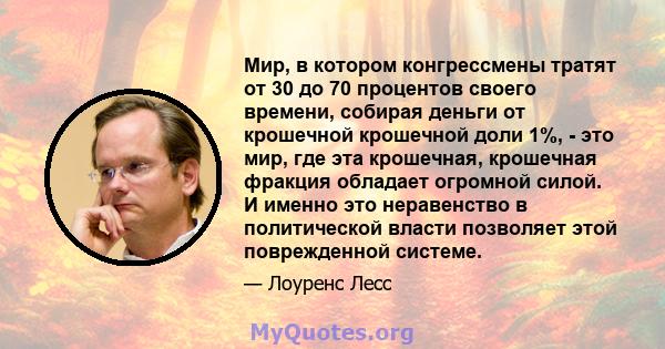 Мир, в котором конгрессмены тратят от 30 до 70 процентов своего времени, собирая деньги от крошечной крошечной доли 1%, - это мир, где эта крошечная, крошечная фракция обладает огромной силой. И именно это неравенство в 