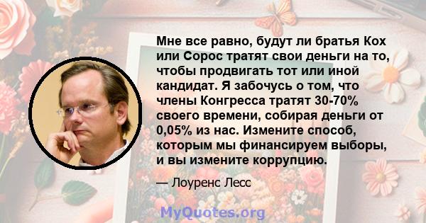 Мне все равно, будут ли братья Кох или Сорос тратят свои деньги на то, чтобы продвигать тот или иной кандидат. Я забочусь о том, что члены Конгресса тратят 30-70% своего времени, собирая деньги от 0,05% из нас. Измените 