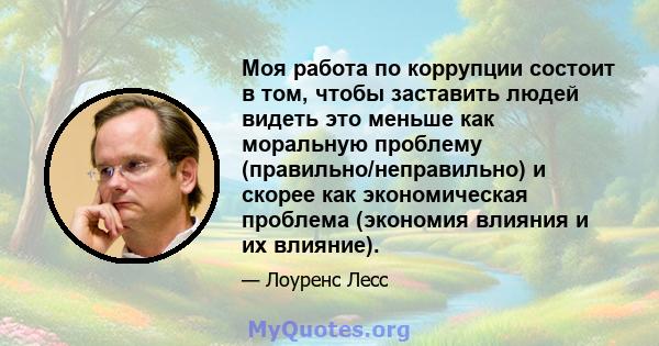 Моя работа по коррупции состоит в том, чтобы заставить людей видеть это меньше как моральную проблему (правильно/неправильно) и скорее как экономическая проблема (экономия влияния и их влияние).