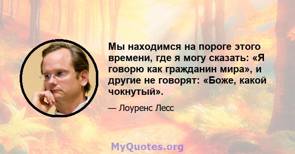 Мы находимся на пороге этого времени, где я могу сказать: «Я говорю как гражданин мира», и другие не говорят: «Боже, какой чокнутый».