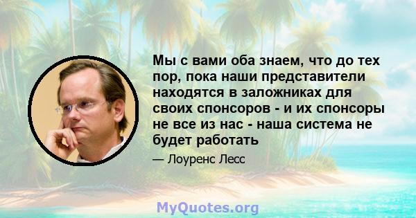 Мы с вами оба знаем, что до тех пор, пока наши представители находятся в заложниках для своих спонсоров - и их спонсоры не все из нас - наша система не будет работать