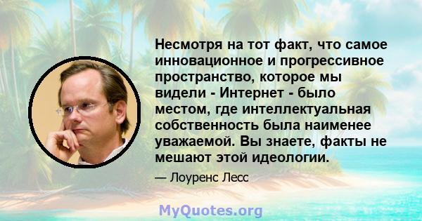 Несмотря на тот факт, что самое инновационное и прогрессивное пространство, которое мы видели - Интернет - было местом, где интеллектуальная собственность была наименее уважаемой. Вы знаете, факты не мешают этой