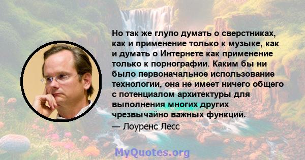 Но так же глупо думать о сверстниках, как и применение только к музыке, как и думать о Интернете как применение только к порнографии. Каким бы ни было первоначальное использование технологии, она не имеет ничего общего