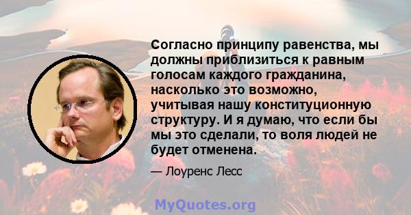 Согласно принципу равенства, мы должны приблизиться к равным голосам каждого гражданина, насколько это возможно, учитывая нашу конституционную структуру. И я думаю, что если бы мы это сделали, то воля людей не будет