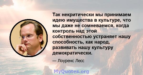 Так некритически мы принимаем идею имущества в культуре, что мы даже не сомневаемся, когда контроль над этой собственностью устраняет нашу способность, как народ, развивать нашу культуру демократически.