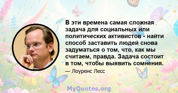 В эти времена самая сложная задача для социальных или политических активистов - найти способ заставить людей снова задуматься о том, что, как мы считаем, правда. Задача состоит в том, чтобы выявить сомнения.