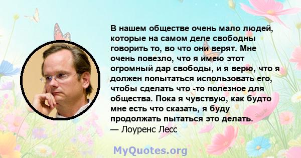 В нашем обществе очень мало людей, которые на самом деле свободны говорить то, во что они верят. Мне очень повезло, что я имею этот огромный дар свободы, и я верю, что я должен попытаться использовать его, чтобы сделать 