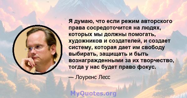 Я думаю, что если режим авторского права сосредоточится на людях, которых мы должны помогать, художников и создателей, и создает систему, которая дает им свободу выбирать, защищать и быть вознагражденными за их