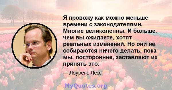 Я провожу как можно меньше времени с законодателями. Многие великолепны. И больше, чем вы ожидаете, хотят реальных изменений. Но они не собираются ничего делать, пока мы, посторонние, заставляют их принять это.