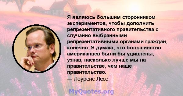 Я являюсь большим сторонником экспериментов, чтобы дополнить репрезентативного правительства с случайно выбранными репрезентативными органами граждан, конечно. Я думаю, что большинство американцев были бы удивлены,