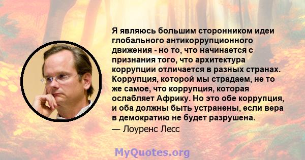 Я являюсь большим сторонником идеи глобального антикоррупционного движения - но то, что начинается с признания того, что архитектура коррупции отличается в разных странах. Коррупция, которой мы страдаем, не то же самое, 