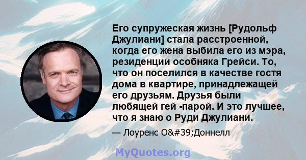 Его супружеская жизнь [Рудольф Джулиани] стала расстроенной, когда его жена выбила его из мэра, резиденции особняка Грейси. То, что он поселился в качестве гостя дома в квартире, принадлежащей его друзьям. Друзья были