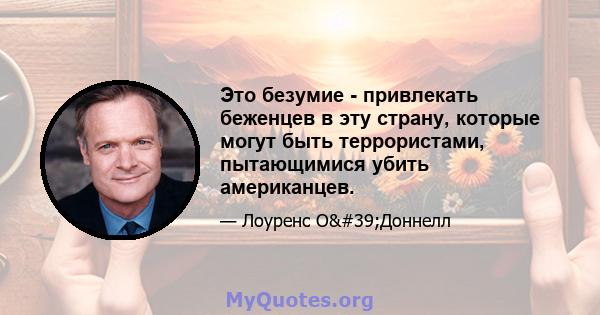 Это безумие - привлекать беженцев в эту страну, которые могут быть террористами, пытающимися убить американцев.