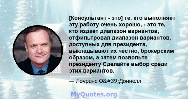 [Консультант - это] те, кто выполняет эту работу очень хорошо, - это те, кто издает диапазон вариантов, отфильтровал диапазон вариантов, доступных для президента, выкладывают их честно, брокерским образом, а затем