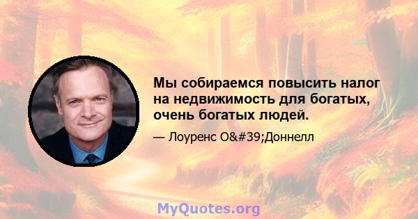 Мы собираемся повысить налог на недвижимость для богатых, очень богатых людей.