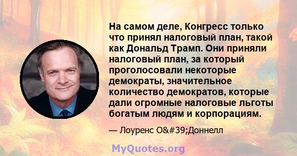 На самом деле, Конгресс только что принял налоговый план, такой как Дональд Трамп. Они приняли налоговый план, за который проголосовали некоторые демократы, значительное количество демократов, которые дали огромные