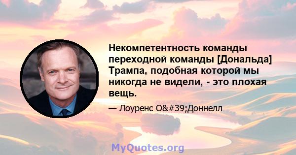 Некомпетентность команды переходной команды [Дональда] Трампа, подобная которой мы никогда не видели, - это плохая вещь.