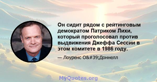 Он сидит рядом с рейтинговым демократом Патриком Лихи, который проголосовал против выдвижения Джеффа Сессии в этом комитете в 1986 году.