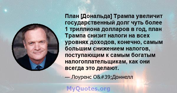 План [Дональда] Трампа увеличит государственный долг чуть более 1 триллиона долларов в год, план Трампа снизит налоги на всех уровнях доходов, конечно, самым большим снижением налогов, поступающим к самым богатым