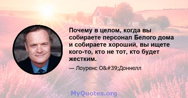 Почему в целом, когда вы собираете персонал Белого дома и собираете хороший, вы ищете кого-то, кто не тот, кто будет жестким.