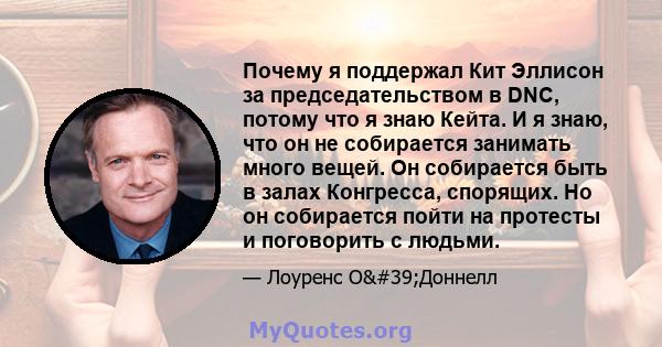 Почему я поддержал Кит Эллисон за председательством в DNC, потому что я знаю Кейта. И я знаю, что он не собирается занимать много вещей. Он собирается быть в залах Конгресса, спорящих. Но он собирается пойти на протесты 