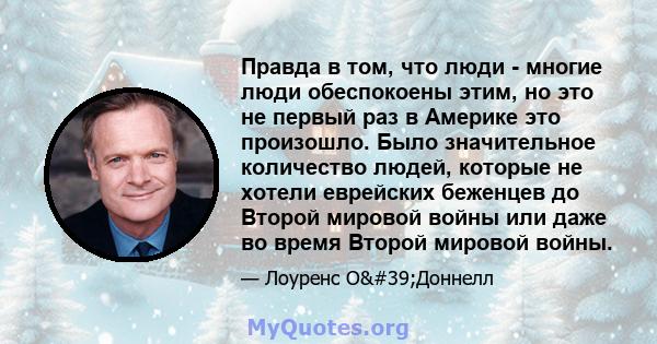 Правда в том, что люди - многие люди обеспокоены этим, но это не первый раз в Америке это произошло. Было значительное количество людей, которые не хотели еврейских беженцев до Второй мировой войны или даже во время