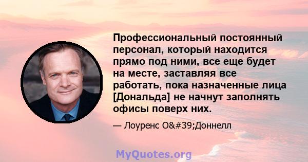 Профессиональный постоянный персонал, который находится прямо под ними, все еще будет на месте, заставляя все работать, пока назначенные лица [Дональда] не начнут заполнять офисы поверх них.