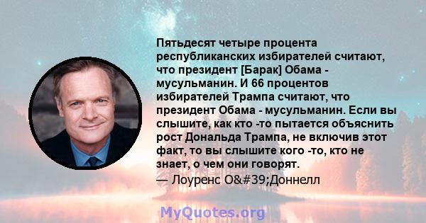 Пятьдесят четыре процента республиканских избирателей считают, что президент [Барак] Обама - мусульманин. И 66 процентов избирателей Трампа считают, что президент Обама - мусульманин. Если вы слышите, как кто -то