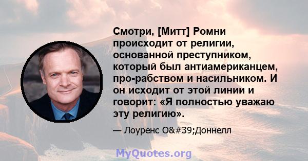 Смотри, [Митт] Ромни происходит от религии, основанной преступником, который был антиамериканцем, про-рабством и насильником. И он исходит от этой линии и говорит: «Я полностью уважаю эту религию».