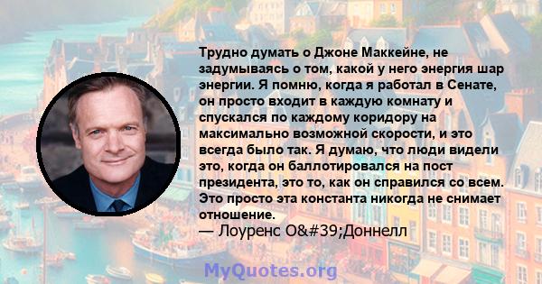 Трудно думать о Джоне Маккейне, не задумываясь о том, какой у него энергия шар энергии. Я помню, когда я работал в Сенате, он просто входит в каждую комнату и спускался по каждому коридору на максимально возможной