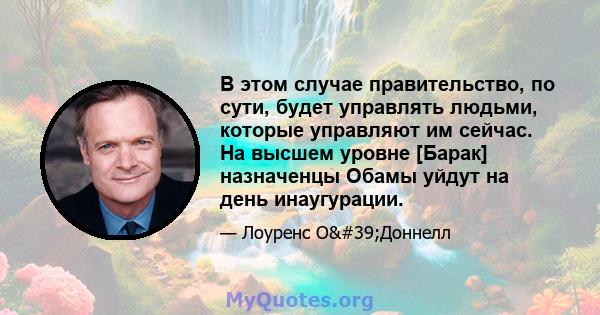 В этом случае правительство, по сути, будет управлять людьми, которые управляют им сейчас. На высшем уровне [Барак] назначенцы Обамы уйдут на день инаугурации.