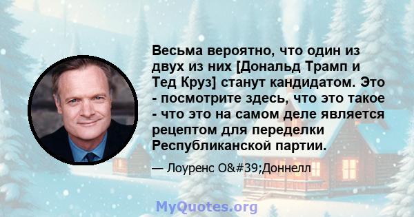 Весьма вероятно, что один из двух из них [Дональд Трамп и Тед Круз] станут кандидатом. Это - посмотрите здесь, что это такое - что это на самом деле является рецептом для переделки Республиканской партии.