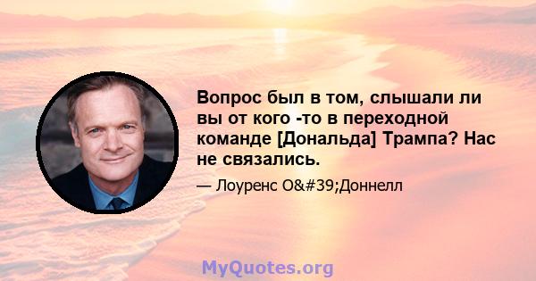 Вопрос был в том, слышали ли вы от кого -то в переходной команде [Дональда] Трампа? Нас не связались.