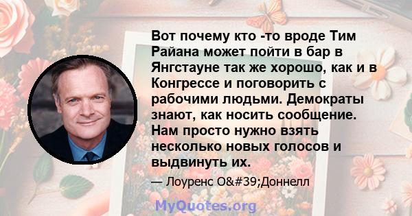 Вот почему кто -то вроде Тим Райана может пойти в бар в Янгстауне так же хорошо, как и в Конгрессе и поговорить с рабочими людьми. Демократы знают, как носить сообщение. Нам просто нужно взять несколько новых голосов и