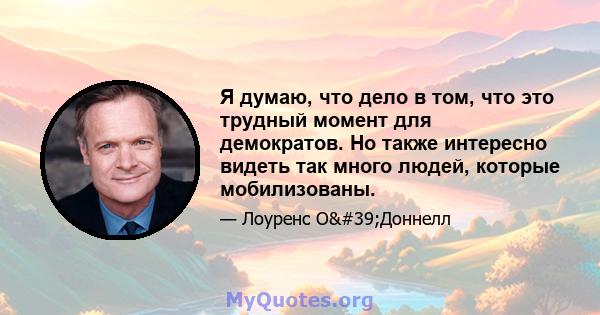 Я думаю, что дело в том, что это трудный момент для демократов. Но также интересно видеть так много людей, которые мобилизованы.