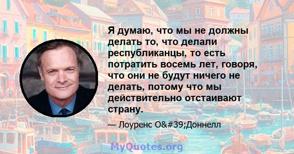 Я думаю, что мы не должны делать то, что делали республиканцы, то есть потратить восемь лет, говоря, что они не будут ничего не делать, потому что мы действительно отстаивают страну.