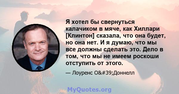 Я хотел бы свернуться калачиком в мяче, как Хиллари [Клинтон] сказала, что она будет, но она нет. И я думаю, что мы все должны сделать это. Дело в том, что мы не имеем роскоши отступить от этого.