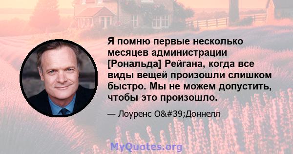 Я помню первые несколько месяцев администрации [Рональда] Рейгана, когда все виды вещей произошли слишком быстро. Мы не можем допустить, чтобы это произошло.