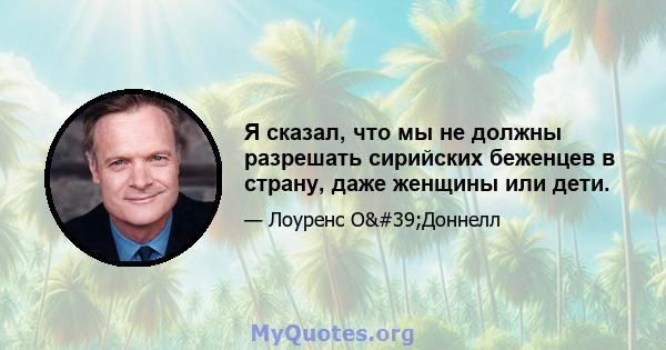 Я сказал, что мы не должны разрешать сирийских беженцев в страну, даже женщины или дети.