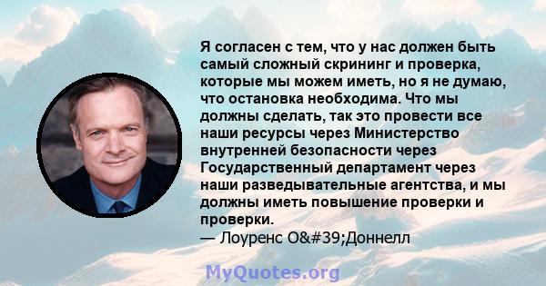 Я согласен с тем, что у нас должен быть самый сложный скрининг и проверка, которые мы можем иметь, но я не думаю, что остановка необходима. Что мы должны сделать, так это провести все наши ресурсы через Министерство