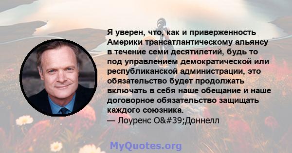 Я уверен, что, как и приверженность Америки трансатлантическому альянсу в течение семи десятилетий, будь то под управлением демократической или республиканской администрации, это обязательство будет продолжать включать