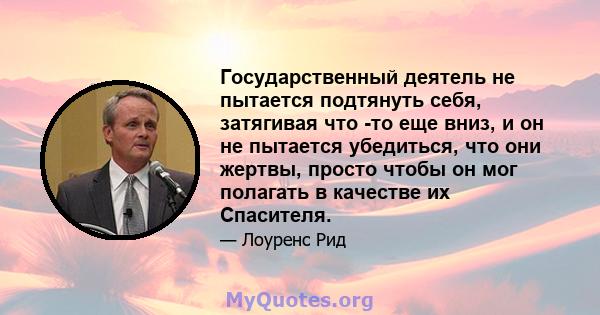 Государственный деятель не пытается подтянуть себя, затягивая что -то еще вниз, и он не пытается убедиться, что они жертвы, просто чтобы он мог полагать в качестве их Спасителя.